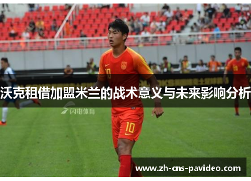 沃克租借加盟米兰的战术意义与未来影响分析 沃克租借加盟米兰的战术意义与未来影响分析