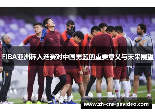 FIBA亚洲杯入选赛对中国男篮的重要意义与未来展望 FIBA亚洲杯入选赛对中国男篮的重要意义与未来展望