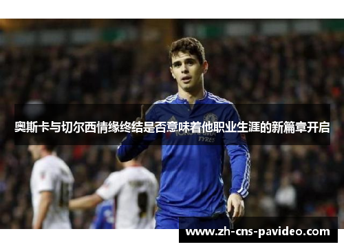 奥斯卡与切尔西情缘终结是否意味着他职业生涯的新篇章开启 奥斯卡与切尔西情缘终结是否意味着他职业生涯的新篇章开启