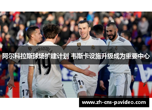 阿尔科拉斯球场扩建计划 韦斯卡设施升级成为重要中心 阿尔科拉斯球场扩建计划 韦斯卡设施升级成为重要中心