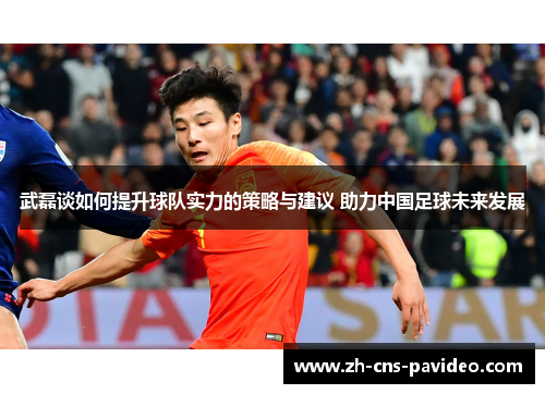 武磊谈如何提升球队实力的策略与建议 助力中国足球未来发展